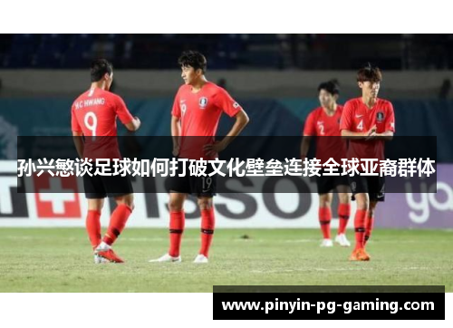 孙兴慜谈足球如何打破文化壁垒连接全球亚裔群体