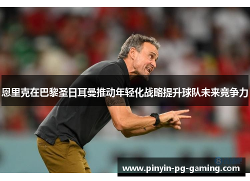 恩里克在巴黎圣日耳曼推动年轻化战略提升球队未来竞争力