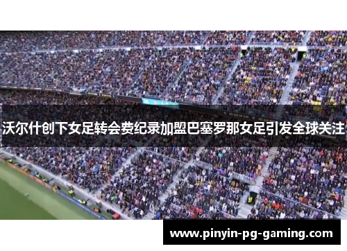 沃尔什创下女足转会费纪录加盟巴塞罗那女足引发全球关注