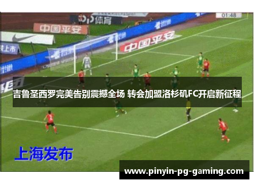 吉鲁圣西罗完美告别震撼全场 转会加盟洛杉矶FC开启新征程