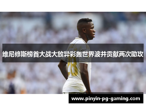 维尼修斯榜首大战大放异彩轰世界波并贡献两次助攻